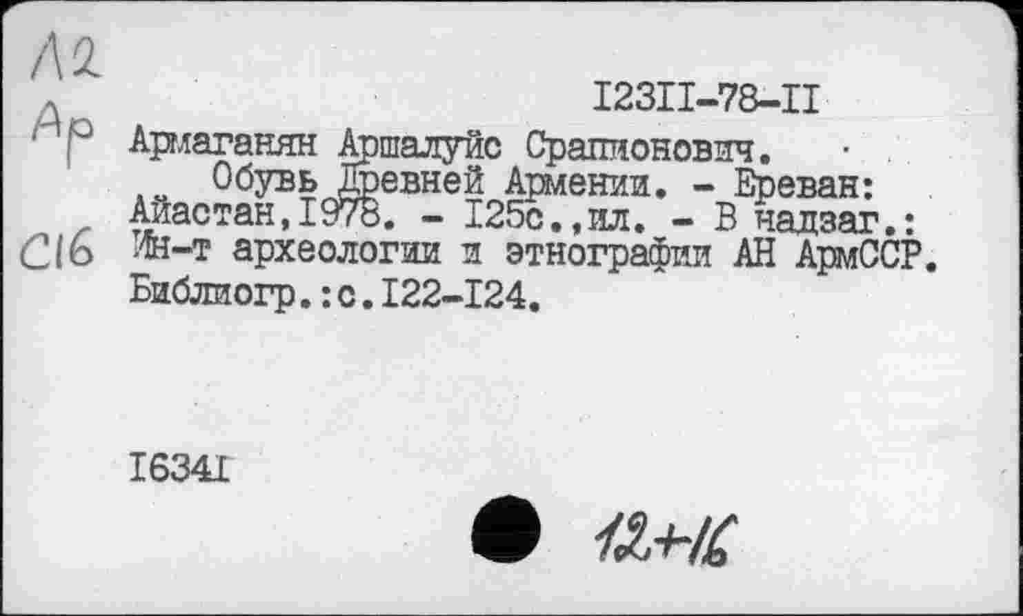 ﻿Al
Ар
СІб
I23II-78-II
Армаганян Аршалуйс Срапионович.
Обувь Древней Армении. - Ереван: Айастан,1978. - 125с.,ил. - В чадзаг.: Лн-т археологии и этнографии АН АрмССР. Библиогр.:с.І22-І24.
І634І
